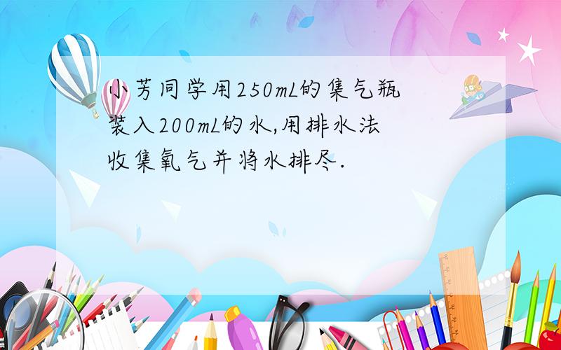 小芳同学用250mL的集气瓶装入200mL的水,用排水法收集氧气并将水排尽.