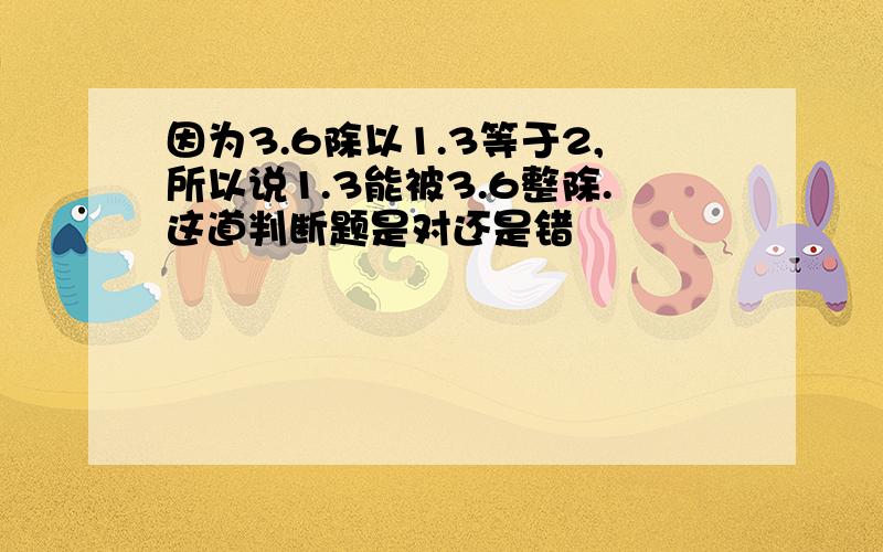 因为3.6除以1.3等于2,所以说1.3能被3.6整除.这道判断题是对还是错