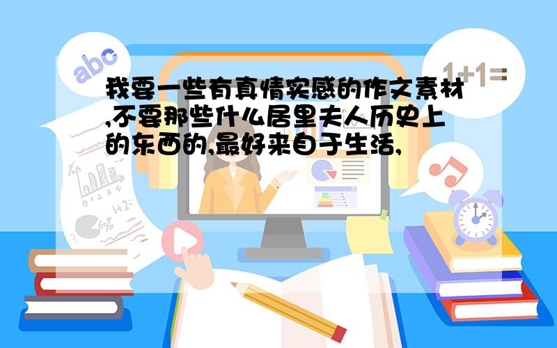 我要一些有真情实感的作文素材,不要那些什么居里夫人历史上的东西的,最好来自于生活,