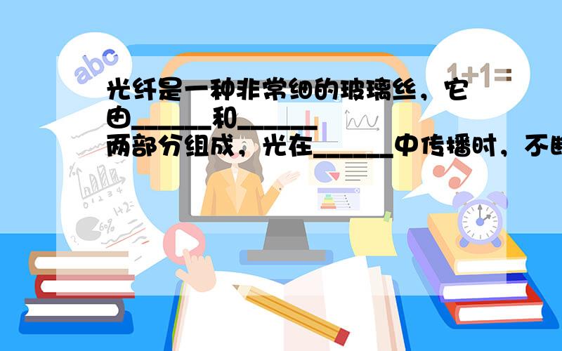 光纤是一种非常细的玻璃丝，它由______和______两部分组成，光在______中传播时，不断被______反射，曲