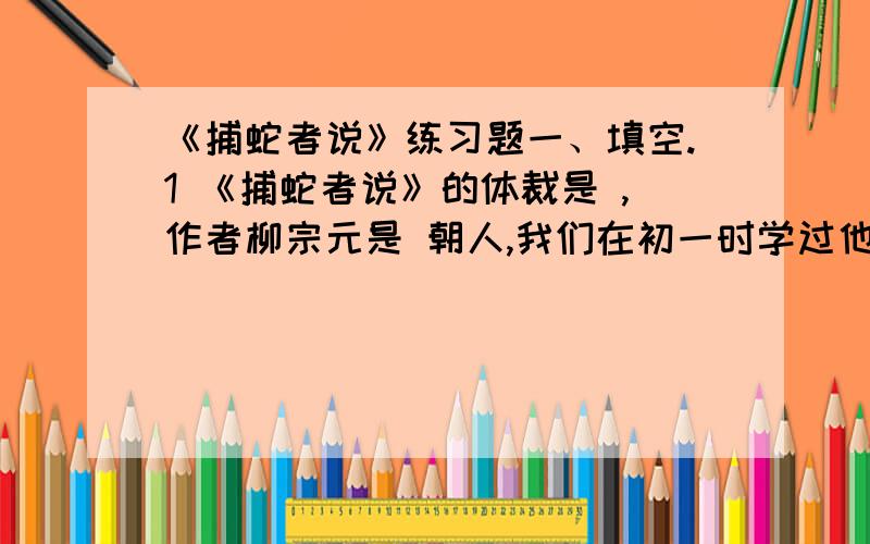 《捕蛇者说》练习题一、填空.1 《捕蛇者说》的体裁是 ,作者柳宗元是 朝人,我们在初一时学过他的 ,初二时学过他的 .2