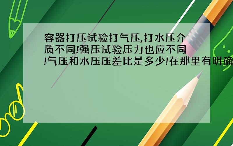 容器打压试验打气压,打水压介质不同!强压试验压力也应不同!气压和水压压差比是多少!在那里有明确规定?