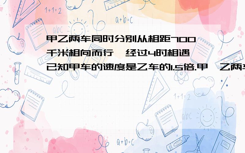 甲乙两车同时分别从相距700千米相向而行,经过4时相遇,已知甲车的速度是乙车的1.5倍.甲、乙两车的速度各是多少?