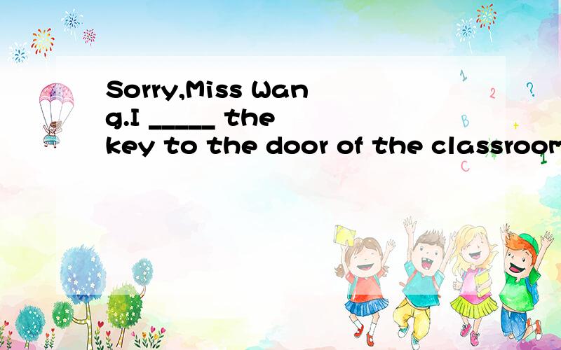 Sorry,Miss Wang.I _____ the key to the door of the classroom