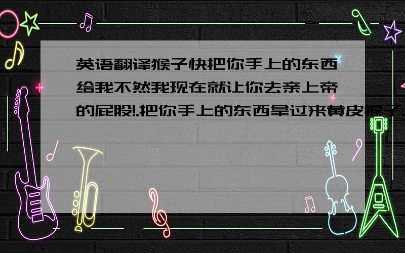 英语翻译猴子快把你手上的东西给我不然我现在就让你去亲上帝的屁股!.把你手上的东西拿过来黄皮猴子.