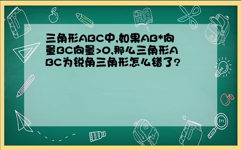 三角形ABC中,如果AB*向量BC向量>0,那么三角形ABC为锐角三角形怎么错了?