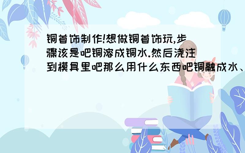 铜首饰制作!想做铜首饰玩,步骤该是吧铜溶成铜水.然后浇注到模具里吧那么用什么东西吧铜融成水、模具怎么去制作?我不要买的,