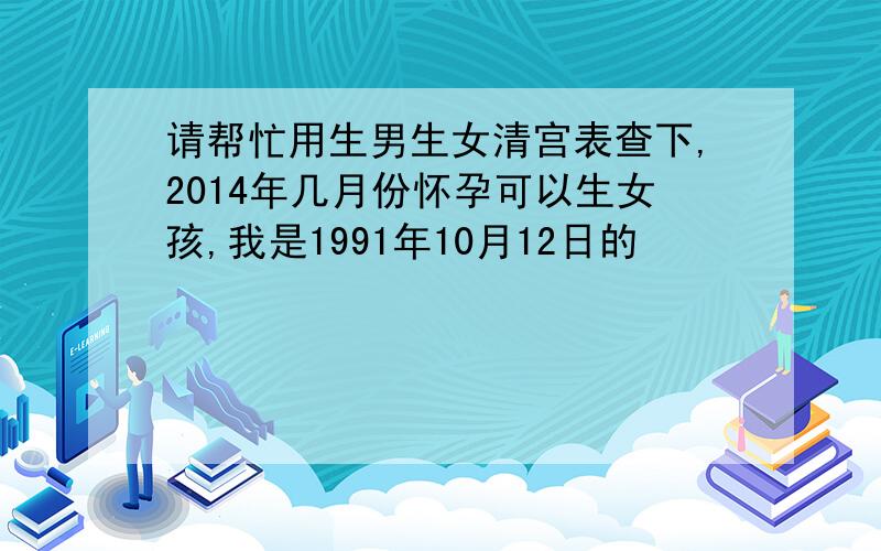 请帮忙用生男生女清宫表查下,2014年几月份怀孕可以生女孩,我是1991年10月12日的