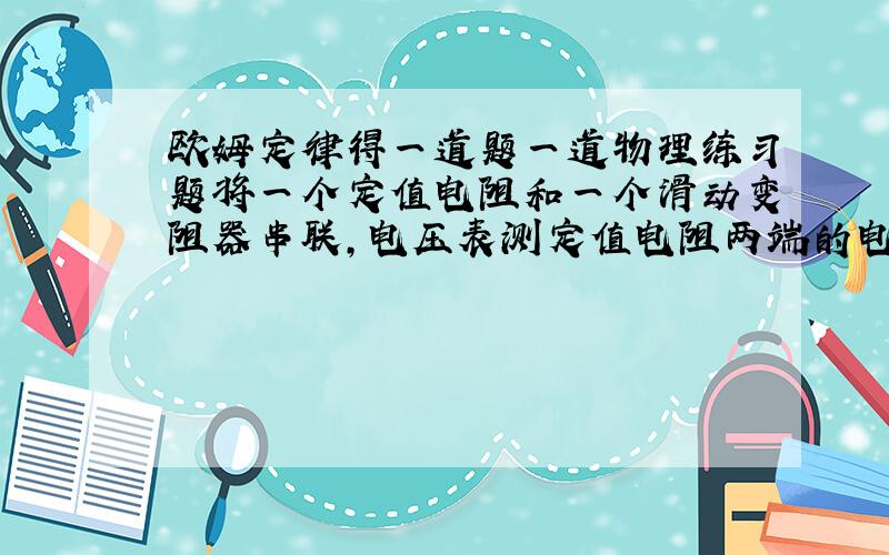 欧姆定律得一道题一道物理练习题将一个定值电阻和一个滑动变阻器串联,电压表测定值电阻两端的电压,电流表测电路中的电流.电源