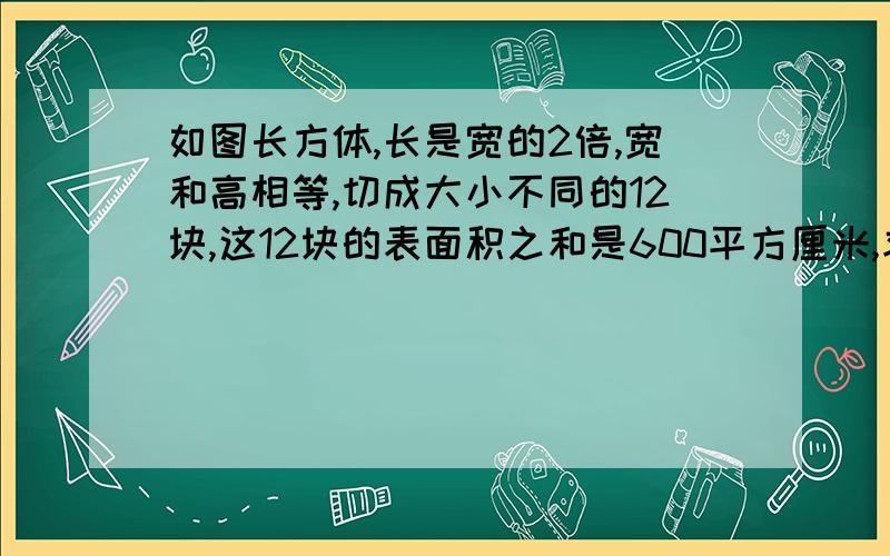 如图长方体,长是宽的2倍,宽和高相等,切成大小不同的12块,这12块的表面积之和是600平方厘米,求这个长方