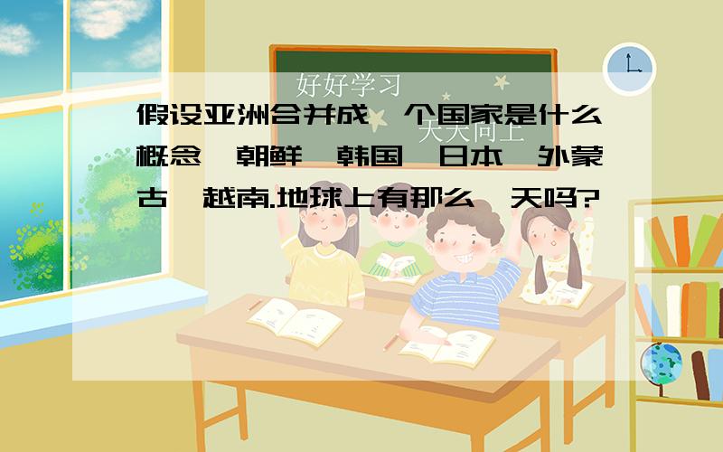 假设亚洲合并成一个国家是什么概念,朝鲜,韩国,日本,外蒙古,越南.地球上有那么一天吗?