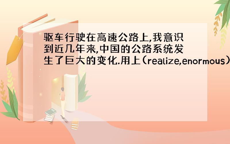 驱车行驶在高速公路上,我意识到近几年来,中国的公路系统发生了巨大的变化.用上(realize,enormous)