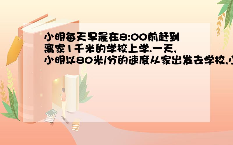 小明每天早晨在8:00前赶到离家1千米的学校上学.一天,小明以80米/分的速度从家出发去学校,小明爸爸发现小明的语文书还