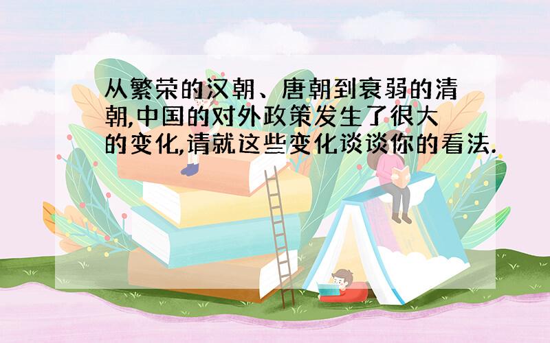 从繁荣的汉朝、唐朝到衰弱的清朝,中国的对外政策发生了很大的变化,请就这些变化谈谈你的看法.