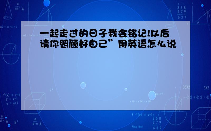 一起走过的日子我会铭记!以后请你照顾好自己”用英语怎么说