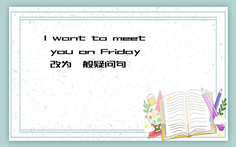 I want to meet you on Friday 改为一般疑问句