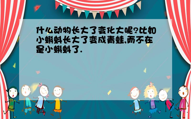 什么动物长大了变化大呢?比如小蝌蚪长大了变成青蛙,而不在是小蝌蚪了.