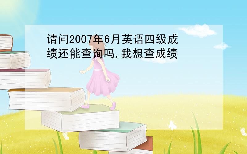 请问2007年6月英语四级成绩还能查询吗,我想查成绩