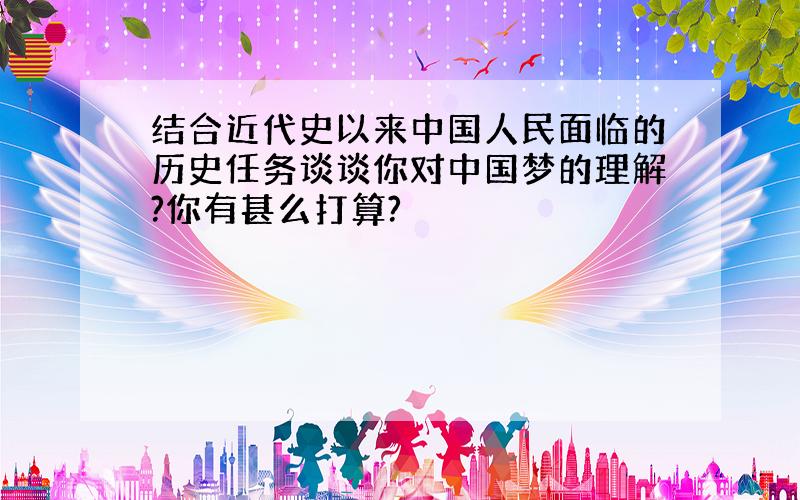 结合近代史以来中国人民面临的历史任务谈谈你对中国梦的理解?你有甚么打算?