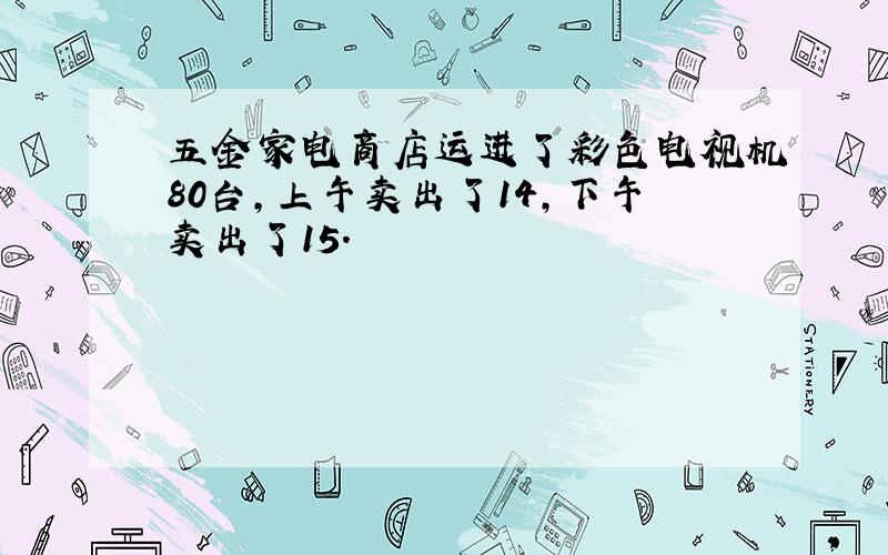 五金家电商店运进了彩色电视机80台，上午卖出了14，下午卖出了15．