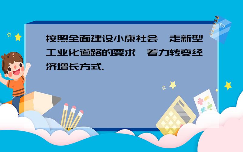 按照全面建设小康社会,走新型工业化道路的要求,着力转变经济增长方式.