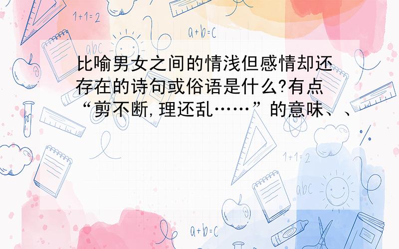 比喻男女之间的情浅但感情却还存在的诗句或俗语是什么?有点“剪不断,理还乱……”的意味、、