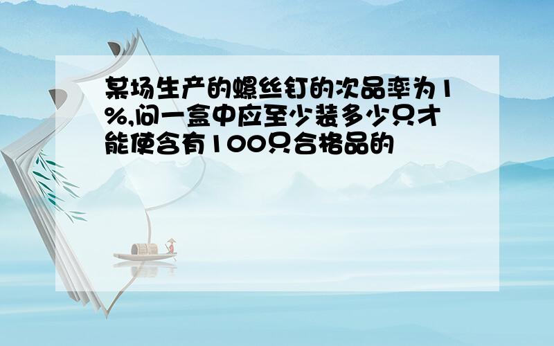 某场生产的螺丝钉的次品率为1%,问一盒中应至少装多少只才能使含有100只合格品的