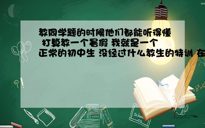 教同学题的时候他们都能听得懂 打算教一个暑假 我就是一个正常的初中生 没经过什么教生的特训 在浙江温州娄桥这 是第一次打