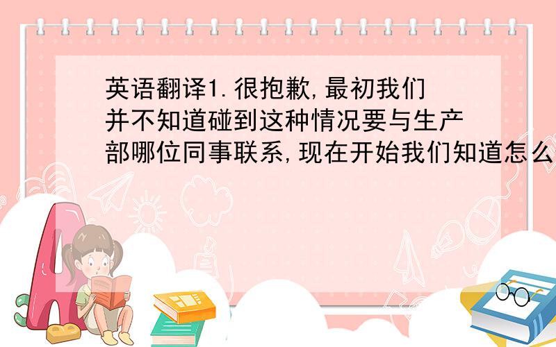 英语翻译1.很抱歉,最初我们并不知道碰到这种情况要与生产部哪位同事联系,现在开始我们知道怎么做,很感谢你的提醒,2,请帮