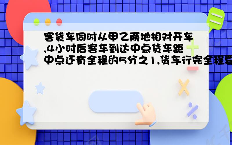 客货车同时从甲乙两地相对开车,4小时后客车到达中点货车距中点还有全程的5分之1,货车行完全程要几时?