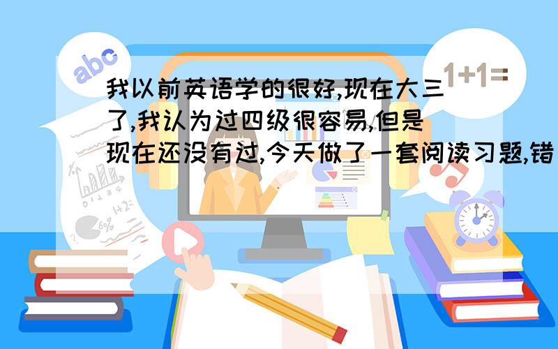 我以前英语学的很好,现在大三了,我认为过四级很容易,但是现在还没有过,今天做了一套阅读习题,错了老多.我现在处于自信与怀