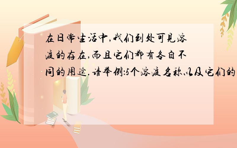 在日常生活中,我们到处可见溶液的存在,而且它们都有各自不同的用途.请举例：5个溶液名称以及它们的用途.在这里,