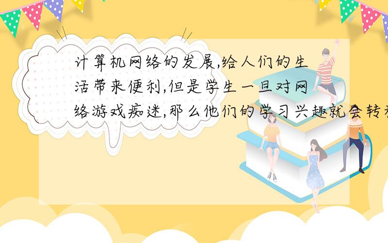 计算机网络的发展,给人们的生活带来便利,但是学生一旦对网络游戏痴迷,那么他们的学习兴趣就会转移,成绩必日益下降,因而一些