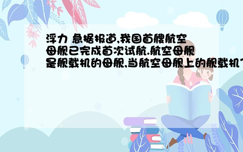 浮力 急据报道,我国首艘航空母舰已完成首次试航.航空母舰是舰载机的母舰,当航空母舰上的舰载机飞离航空母舰后,航空母舰所受