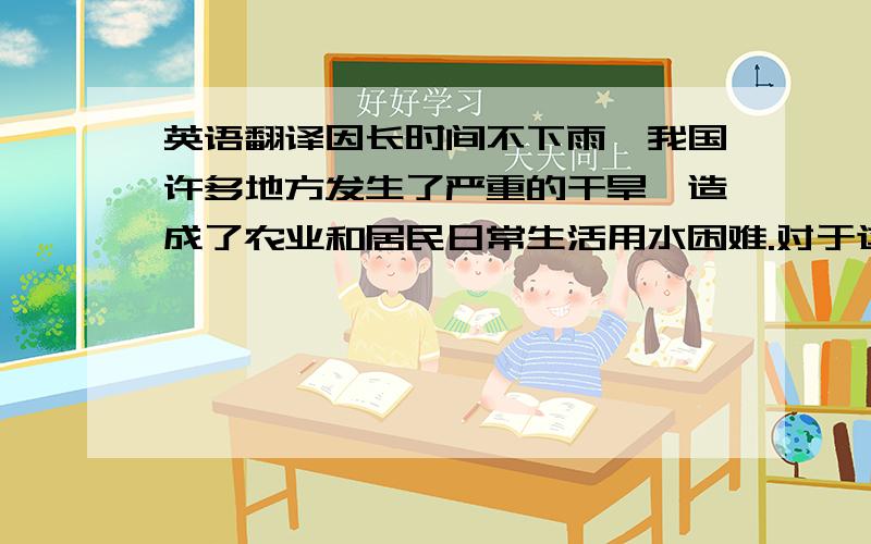 英语翻译因长时间不下雨,我国许多地方发生了严重的干旱,造成了农业和居民日常生活用水困难.对于这一现象我建议政府能够采取措