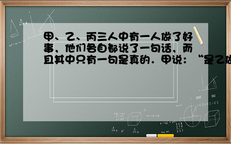 甲、乙、丙三人中有一人做了好事，他们各自都说了一句话，而且其中只有一句是真的．甲说：“是乙做的．”乙说：“不是我做的．”