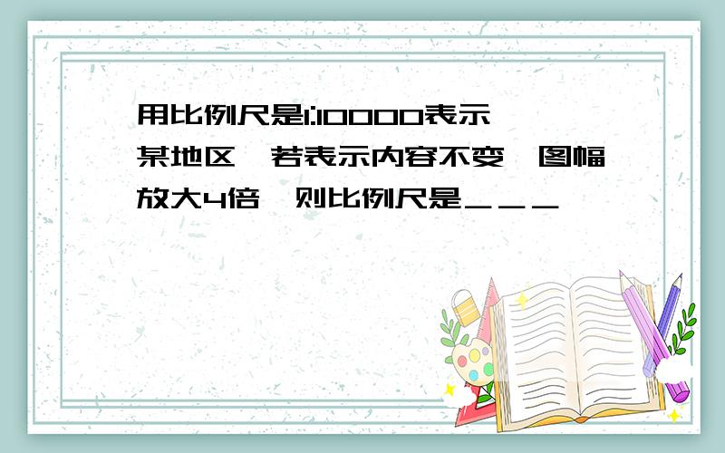 用比例尺是1:10000表示某地区,若表示内容不变、图幅放大4倍、则比例尺是＿＿＿