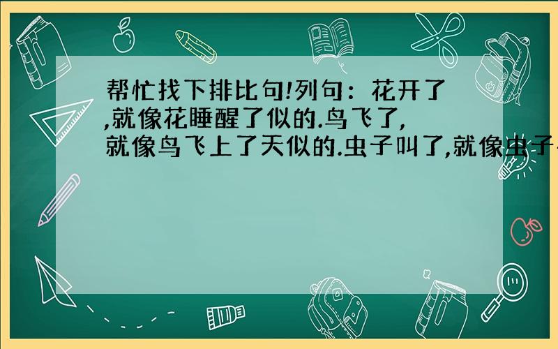 帮忙找下排比句!列句：花开了,就像花睡醒了似的.鸟飞了,就像鸟飞上了天似的.虫子叫了,就像虫子在说话似的.再要一句!快