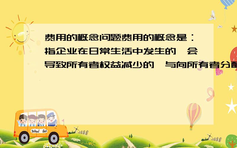 费用的概念问题费用的概念是：指企业在日常生活中发生的、会导致所有者权益减少的、与向所有者分配利润无关的经济利益的总流出.