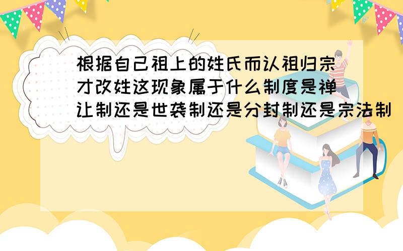 根据自己祖上的姓氏而认祖归宗才改姓这现象属于什么制度是禅让制还是世袭制还是分封制还是宗法制