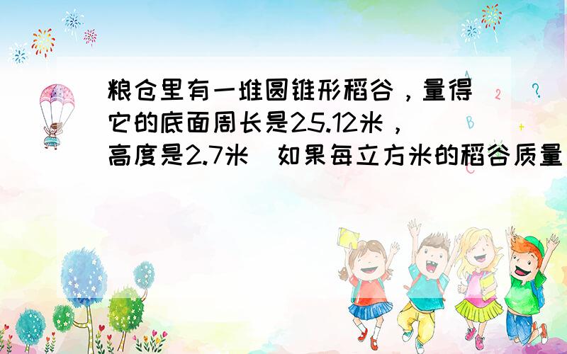 粮仓里有一堆圆锥形稻谷，量得它的底面周长是25.12米，高度是2.7米．如果每立方米的稻谷质量为800千克，这堆稻谷大约