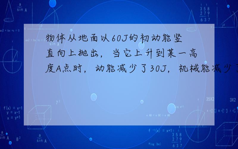 物体从地面以60J的初动能竖直向上抛出，当它上升到某一高度A点时，动能减少了30J，机械能减少了10J.若空气阻力大小不