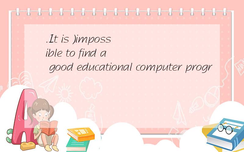 .It is ）impossible to find a good educational computer progr