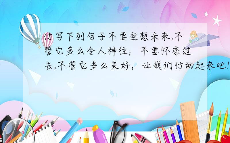 仿写下列句子不要空想未来,不管它多么令人神往；不要怀恋过去,不管它多么美好；让我们行动起来吧!