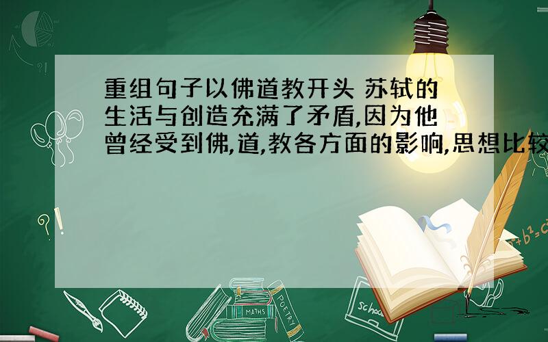 重组句子以佛道教开头 苏轼的生活与创造充满了矛盾,因为他曾经受到佛,道,教各方面的影响,思想比较复杂