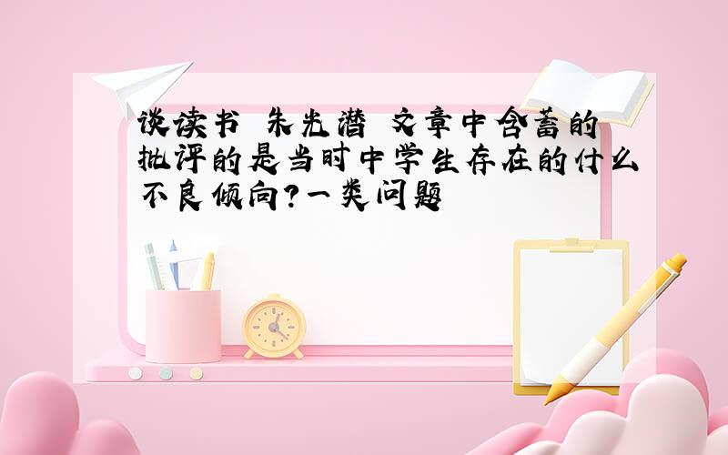 谈读书 朱光潜 文章中含蓄的批评的是当时中学生存在的什么不良倾向?一类问题