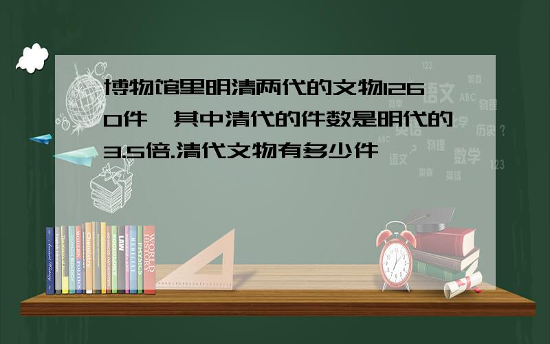 博物馆里明清两代的文物1260件,其中清代的件数是明代的3.5倍.清代文物有多少件