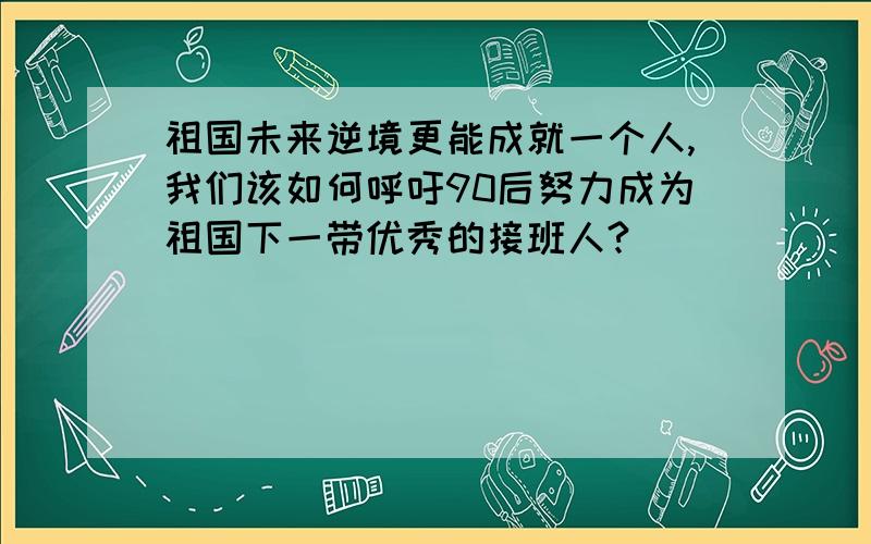 祖国未来逆境更能成就一个人,我们该如何呼吁90后努力成为祖国下一带优秀的接班人?