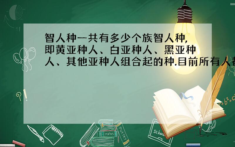 智人种一共有多少个族智人种,即黄亚种人、白亚种人、黑亚种人、其他亚种人组合起的种.目前所有人都是智人种的人.那么,这里的