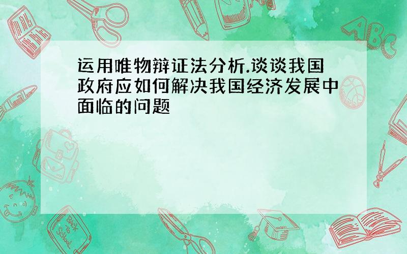 运用唯物辩证法分析.谈谈我国政府应如何解决我国经济发展中面临的问题